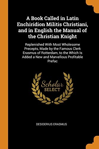 A Book Called in Latin Enchiridion Militis Christiani, and in English the Manual of the Christian Knight: Replenished with Most Wholesome Precepts, ... Added a New and Marvellous Profitable Prefac