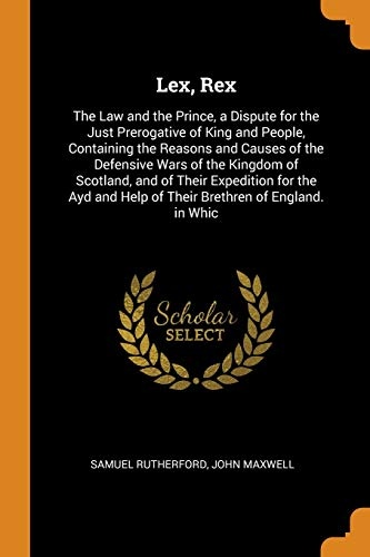 Lex, Rex: The Law and the Prince, a Dispute for the Just Prerogative of King and People, Containing the Reasons and Causes of the Defensive Wars of ... Help of Their Brethren of England. in Whic