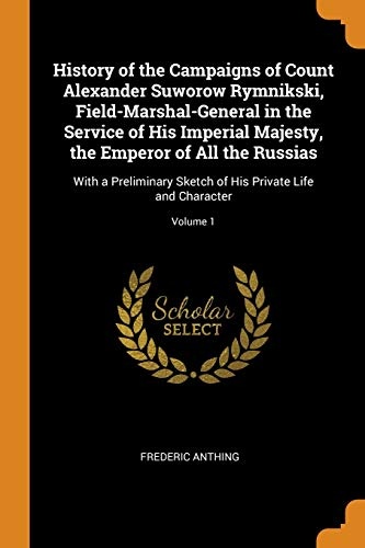 History of the Campaigns of Count Alexander Suworow Rymnikski, Field-Marshal-General in the Service of His Imperial Majesty, the Emperor of All the ... of His Private Life and Character; Volume 1