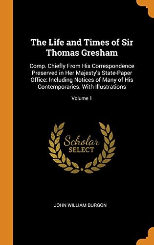 The Life and Times of Sir Thomas Gresham: Comp. Chiefly from His Correspondence Preserved in Her Majesty's State-Paper Office: Including Notices of ... Contemporaries. with Illustrations; Volume 1