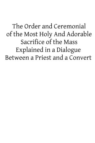 The Order and Ceremonial of the Most Holy And Adorable Sacrifice of the Mass: Explained in a Dialogue Between a Priest and a Convert