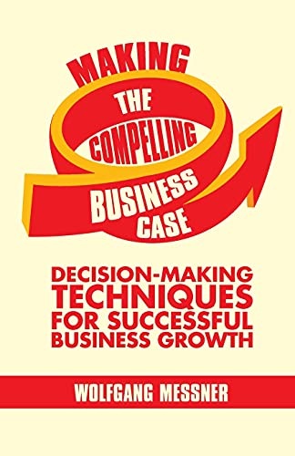 Making the Compelling Business Case: Decision-Making Techniques for Successful Business Growth