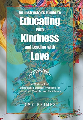An Instructorâs Guide to Educating With Kindness and Leading With Love: A Workbook of Sustainable Support Practices for Educators, Parents, and Facilitators