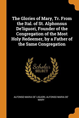 The Glories of Mary, Tr. from the Ital. of St. Alphonsus De'liguori, Founder of the Congregation of the Most Holy Redeemer, by a Father of the Same Congregation