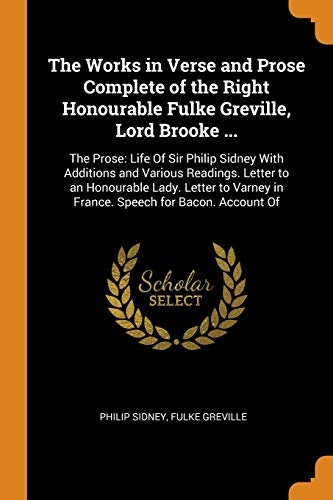 The Works in Verse and Prose Complete of the Right Honourable Fulke Greville, Lord Brooke ...: The Prose: Life Of Sir Philip Sidney With Additions and ... in France. Speech for Bacon. Account Of