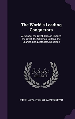 The World's Leading Conquerors: Alexander the Great, Caesar, Charles the Great, the Ottoman Sultans, the Spanish Conquistadors, Napoleon