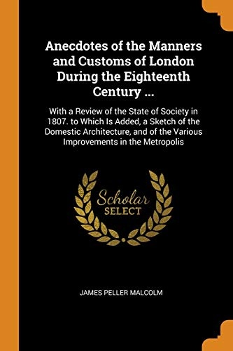 Anecdotes of the Manners and Customs of London During the Eighteenth Century ...: With a Review of the State of Society in 1807. to Which Is Added, a ... of the Various Improvements in the Metropolis