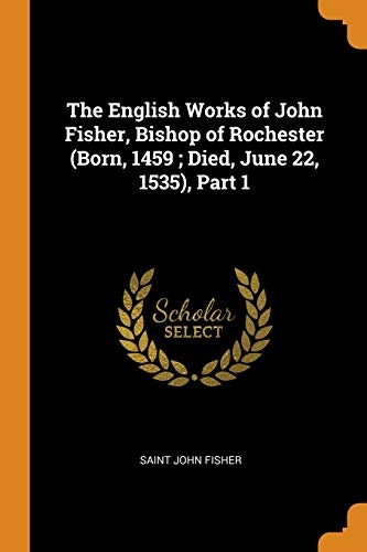 The English Works of John Fisher, Bishop of Rochester (Born, 1459; Died, June 22, 1535), Part 1