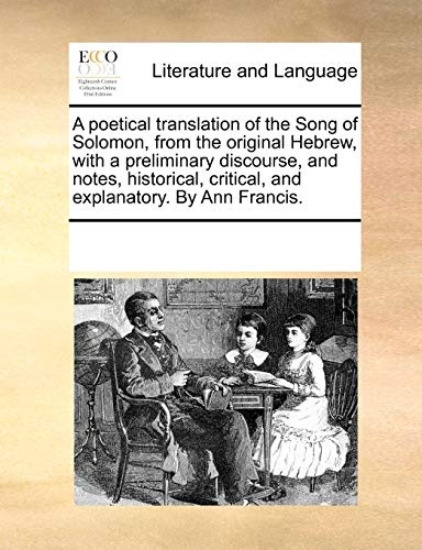 A poetical translation of the Song of Solomon, from the original Hebrew, with a preliminary discourse, and notes, historical, critical, and explanatory. By Ann Francis.