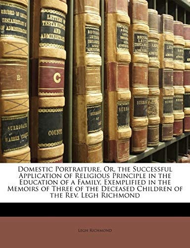 Domestic Portraiture, Or, the Successful Application of Religious Principle in the Education of a Family, Exemplified in the Memoirs of Three of the Deceased Children of the Rev. Legh Richmond