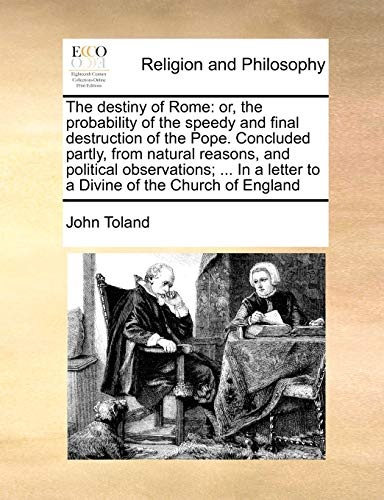 The destiny of Rome: or, the probability of the speedy and final destruction of the Pope. Concluded partly, from natural reasons, and political ... a letter to a Divine of the Church of England