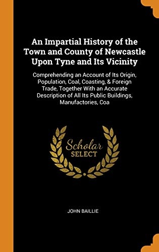 An Impartial History of the Town and County of Newcastle Upon Tyne and Its Vicinity: Comprehending an Account of Its Origin, Population, Coal, ... All Its Public Buildings, Manufactories, Coa