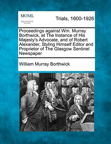 Proceedings against Wm. Murray Borthwick, at The Instance of His Majesty's Advocate, and of Robert Alexander, Styling Himself Editor and Proprietor of The Glasgow Sentinel Newspaper