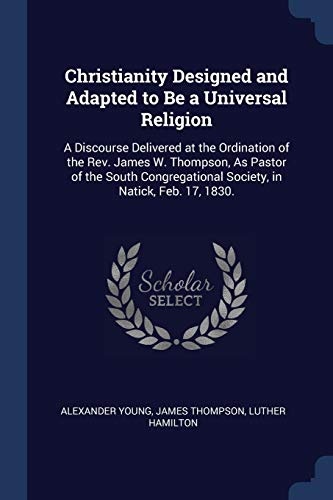 Christianity Designed and Adapted to Be a Universal Religion: A Discourse Delivered at the Ordination of the Rev. James W. Thompson, As Pastor of the ... Society, in Natick, Feb. 17, 1830.