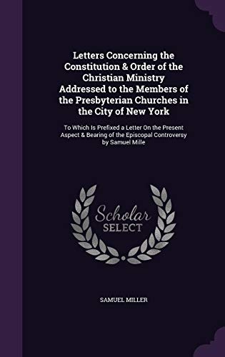 Letters Concerning the Constitution & Order of the Christian Ministry Addressed to the Members of the Presbyterian Churches in the City of New York: ... of the Episcopal Controversy by Samuel Mille