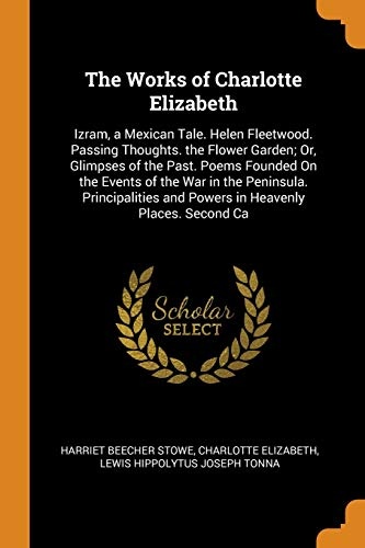 The Works of Charlotte Elizabeth: Izram, a Mexican Tale. Helen Fleetwood. Passing Thoughts. the Flower Garden; Or, Glimpses of the Past. Poems Founded ... and Powers in Heavenly Places. Second CA