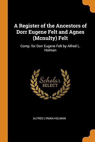 A Register of the Ancestors of Dorr Eugene Felt and Agnes (McNulty) Felt: Comp. for Dorr Eugene Felt by Alfred L. Holman