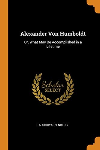 Alexander Von Humboldt: Or, What May Be Accomplished in a Lifetime