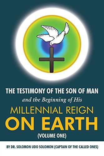 The Testimony of the Son of Man and the Beginning of His Millennial Reign on Earth (Volume One) by Dr. Solomon Udo Solomon (Captain of the Called Ones)