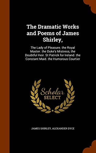 The Dramatic Works and Poems of James Shirley,: The Lady of Pleasure. the Royal Master. the Duke's Mistress, the Doubtful Heir. St Patrick for Ireland. the Constant Maid. the Humorous Courtier