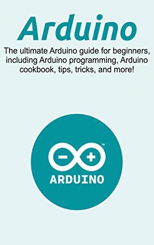 Arduino: The ultimate Arduino guide for beginners, including Arduino programming, Arduino cookbook, tips, tricks, and more!