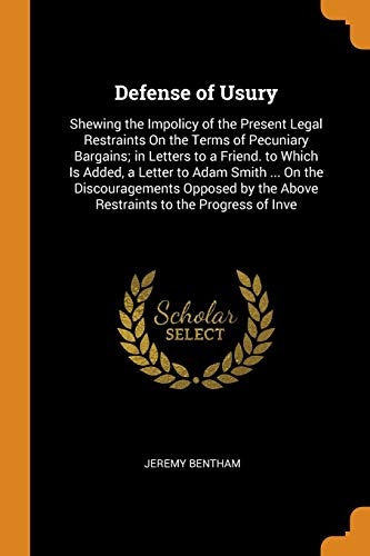 Defense of Usury: Shewing the Impolicy of the Present Legal Restraints On the Terms of Pecuniary Bargains; in Letters to a Friend. to Which Is Added, ... the Above Restraints to the Progress of Inve
