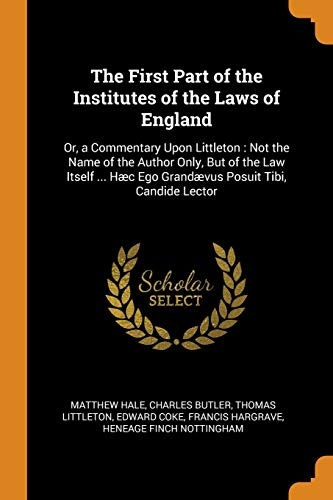 The First Part of the Institutes of the Laws of England: Or, a Commentary Upon Littleton: Not the Name of the Author Only, But of the Law Itself ... HÃ¦c Ego GrandÃ¦vus Posuit Tibi, Candide Lector