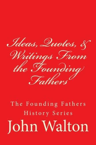 Ideas, Quotes, & Writings From the Founding Fathers: The Founding Fathers Series