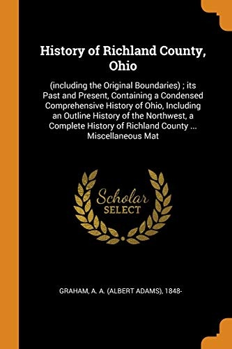 History of Richland County, Ohio: (including the Original Boundaries); its Past and Present, Containing a Condensed Comprehensive History of Ohio, ... of Richland County ... Miscellaneous Mat