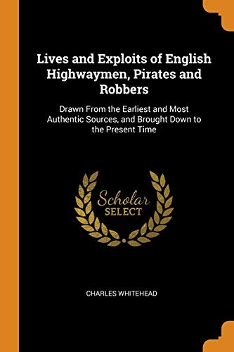 Lives and Exploits of English Highwaymen, Pirates and Robbers: Drawn From the Earliest and Most Authentic Sources, and Brought Down to the Present Time