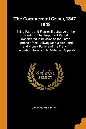 The Commercial Crisis, 1847-1848: Being Facts and Figures Illustrative of the Events of That Important Period Considered in Relation to the Three ... Revolution. to Which Is Added an Appendi