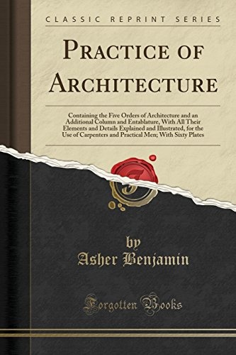 Practice of Architecture: Containing the Five Orders of Architecture and an Additional Column and Entablature, With All Their Elements and Details ... Men; With Sixty Plates (Classic Reprint)