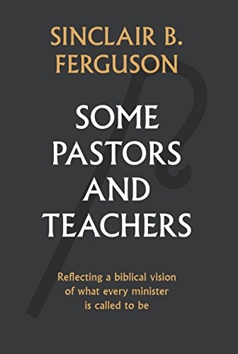 Some Pastors and Teachers: Reflecting a Biblical Vision of What Every Minister Is Called to Be