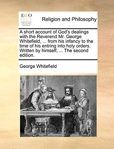 A short account of God's dealings with the Reverend Mr. George Whitefield, ... from his infancy to the time of his entring into holy orders. Written by himself, ... The second edition.