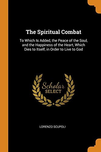 The Spiritual Combat: To Which Is Added, the Peace of the Soul, and the Happiness of the Heart, Which Dies to Itself, in Order to Live to God