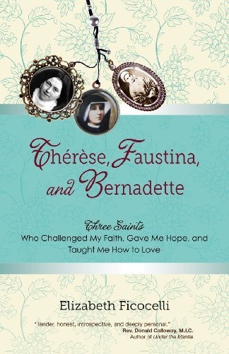 Therese, Faustina and Bernadette: Three Saints Who Challenged My Faith, Gave Me Hope, and Taught Me How to Love
