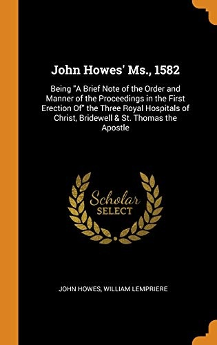 John Howes' Ms., 1582: Being a Brief Note of the Order and Manner of the Proceedings in the First Erection of the Three Royal Hospitals of Christ, Bridewell & St. Thomas the Apostle