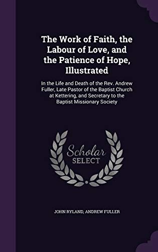 The Work of Faith, the Labour of Love, and the Patience of Hope, Illustrated: In the Life and Death of the Rev. Andrew Fuller, Late Pastor of the ... Secretary to the Baptist Missionary Society