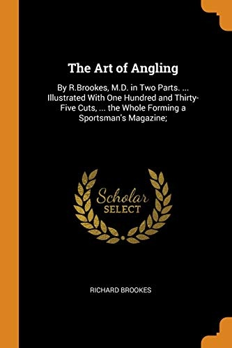 The Art of Angling: By R.Brookes, M.D. in Two Parts. ... Illustrated With One Hundred and Thirty-Five Cuts, ... the Whole Forming a Sportsman's Magazine;