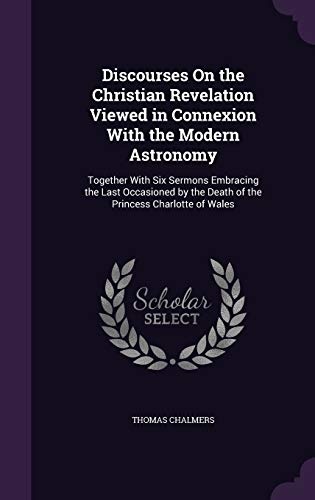 Discourses on the Christian Revelation Viewed in Connexion with the Modern Astronomy: Together with Six Sermons Embracing the Last Occasioned by the Death of the Princess Charlotte of Wales