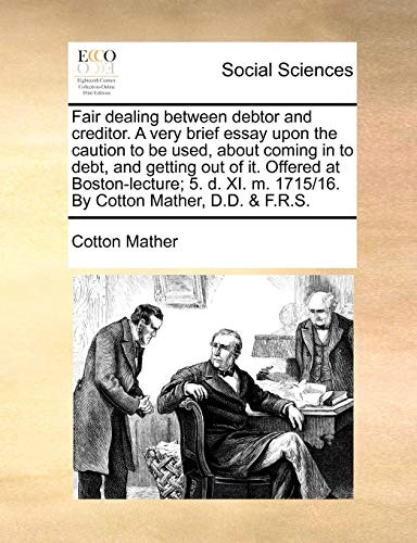 Fair dealing between debtor and creditor. A very brief essay upon the caution to be used, about coming in to debt, and getting out of it. Offered at ... m. 1715/16. By Cotton Mather, D.D. & F.R.S.