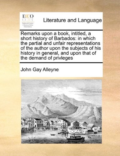 Remarks upon a book, intitled, a short history of Barbados: in which the partial and unfair representations of the author upon the subjects of his ... and upon that of the demand of privleges