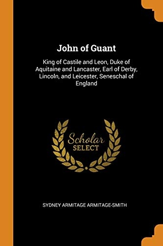John of Guant: King of Castile and Leon, Duke of Aquitaine and Lancaster, Earl of Derby, Lincoln, and Leicester, Seneschal of England