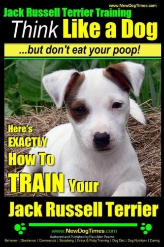 Jack Russell Terrier Training, Think Like a Dog, But Don't Eat your Poop!: Here's EXACTLY How To Train Your Jack Russell Terrier