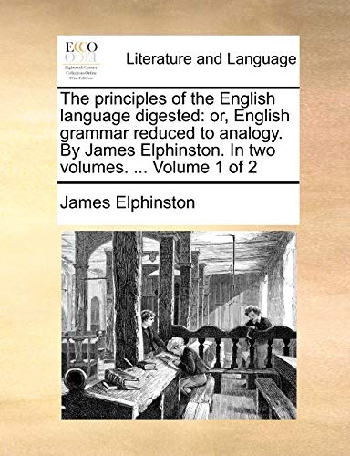 The principles of the English language digested: or, English grammar reduced to analogy. By James Elphinston. In two volumes. ... Volume 1 of 2