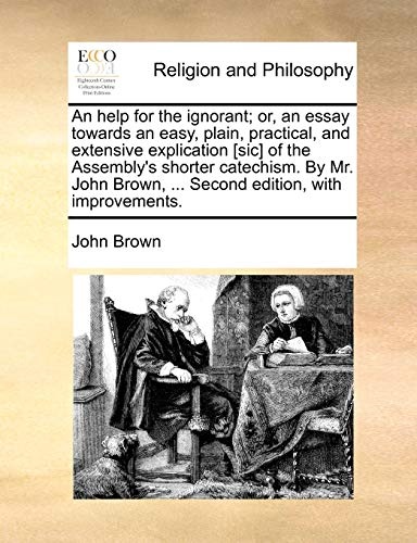 An help for the ignorant; or, an essay towards an easy, plain, practical, and extensive explication [sic] of the Assembly's shorter catechism. By Mr. John Brown, ... Second edition, with improvements.