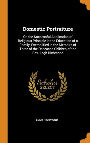Domestic Portraiture: Or, the Successful Application of Religious Principle in the Education of a Family, Exemplified in the Memoirs of Three of the Deceased Children of the Rev. Legh Richmond