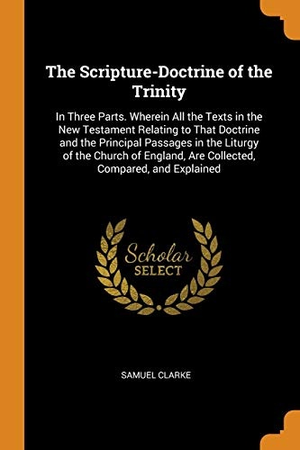 The Scripture-Doctrine of the Trinity: In Three Parts. Wherein All the Texts in the New Testament Relating to That Doctrine and the Principal Passages ... Are Collected, Compared, and Explained