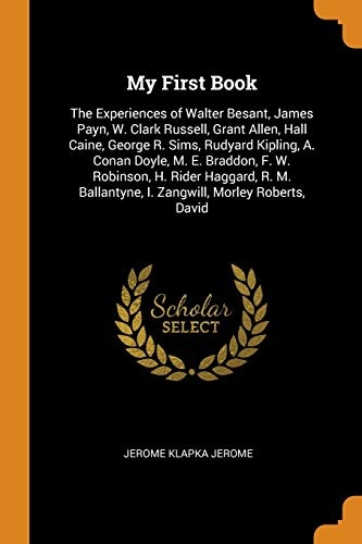 My First Book: The Experiences of Walter Besant, James Payn, W. Clark Russell, Grant Allen, Hall Caine, George R. Sims, Rudyard Kipling, A. Conan ... I. Zangwill, Morley Roberts, David
