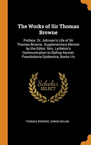 The Works of Sir Thomas Browne: Preface. Dr. Johnson's Life of Sir Thomas Browne. Supplementary Memoir by the Editor. Mrs. Lyttleton's Communication to Bishop Kennet. Pseudodoxia Epidemica, Books I-IV